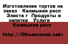 Изготовление тортов на заказ - Калмыкия респ., Элиста г. Продукты и напитки » Услуги   . Калмыкия респ.